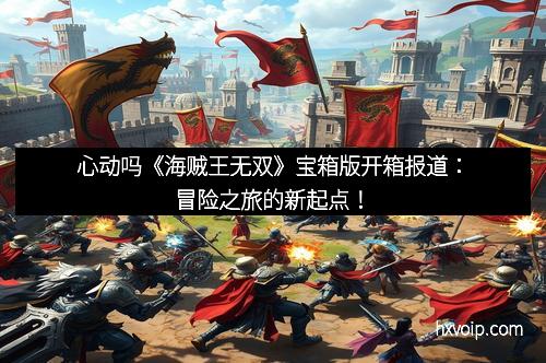 心动吗《海贼王无双》宝箱版开箱报道：冒险之旅的新起点！
