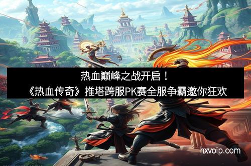 热血巅峰之战开启！《热血传奇》推塔跨服PK赛全服争霸邀你狂欢